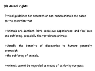 (d) Animal rights
Ethical guidelines for research on non-human animals are based
on the assertion that
Animals are sentient, have conscious experiences, and feel pain
and suffering, especially the vertebrate animals.
Usually the benefits of discoveries to humans generally
overweigh
the suffering of animals.
Animals cannot be regarded as means of achieving our goals.
 