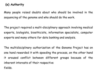 (e) Authority
Many people raised doubts about who should be involved in the
sequencing of the genome and who should do the work.
The project required a multi-disciplinary approach involving medical
experts, biologists, bioethicists, information specialists, computer
experts and many others for data banking and analysis.
The multidisciplinary authorization of the Genome Project has on
one hand rewarded it with speeding the process, on the other hand
it aroused conflict between different groups because of the
inherent interests of their respective
fields.
 