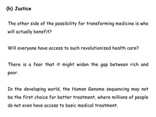 (h) Justice
The other side of the possibility for transforming medicine is who
will actually benefit?
Will everyone have access to such revolutionized health care?
There is a fear that it might widen the gap between rich and
poor.
In the developing world, the Human Genome sequencing may not
be the first choice for better treatment, where millions of people
do not even have access to basic medical treatment.
 