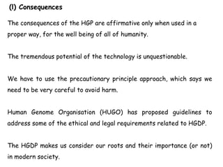(l) Consequences
The consequences of the HGP are affirmative only when used in a
proper way, for the well being of all of humanity.
The tremendous potential of the technology is unquestionable.
We have to use the precautionary principle approach, which says we
need to be very careful to avoid harm.
Human Genome Organisation (HUGO) has proposed guidelines to
address some of the ethical and legal requirements related to HGDP.
The HGDP makes us consider our roots and their importance (or not)
in modern society.
 