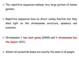  The repetitive sequences makeup very large portion of human
genome.
 Repetitive sequences have no direct coding function but they
shed light on the chromosome structure, dynamics and
evolution.
 Chromosome 1 has most genes (2968) and Y chromosome has
the lowest (231).
 Almost all nucleotide bases are exactly the same in all people.
 