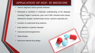 APPLICATION OF HGP- IN MEDICINE
• Used to diagnose various genetic diseases.
• Witnessed a revolution in molecular understanding of the diseases
including Fragile X syndrome, type I and II DM, inherited colon cancer,
Alzheimer's disease, familial breast cancer, myotonic dystrophy etc.
• Invention of customized drug medicine.
• Early detection of genetic diseases
• Improved pharmacogenomics
• Gene therapy
• Novel and rational drug design
 