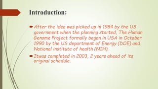 Introduction:
After the idea was picked up in 1984 by the US
government when the planning started, The Human
Genome Project formally began in USA in October
1990 by the US department of Energy (DOE) and
National institute of health (NIH).
Itwas completed in 2003, 2 years ahead of its
original schedule.
 