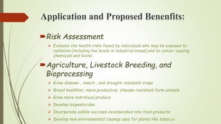 Application and Proposed Benenfits:
Risk Assessment
 Evaluate the health risks faoed by individuals who may be exposed to
radiation (including low levels in industrial areas) and to cancer causing
chemicals and toxns.
Agriculture, Livestock Breeding, and
Bioprocessing
 Grow disease-, insect-, and drought-resistant crops
 Breed healthier, more productive, disease-resistant farm animals
 Grow more nutritious produce
 Develop biopesticides
 Incorporate edible vaccines incorporated into food products
 Develop new environmental cleanup uses for plants like tobacco
 