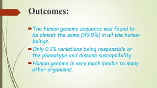 Outcomes:
The human genome sequence was found to
be almost the same (99.9%) in all the human
beings.
Only 0.1% variations being responsible or
the phenotype and disease susceptibility.
Human genome is very much similar to many
other organisms.
 