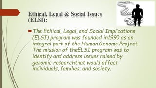 Ethical, Legal & Social Issues
(ELSI):
The Ethical, Legal, and Social Implications
(ELSI) program was founded in1990 as an
integral part of the Human Genome Project.
The mission of theELSI program was to
identify and address issues raised by
genomic researchthat would affect
individuals, families, and society.
 