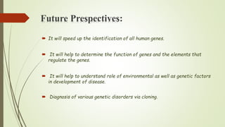Future Prespectives:
 It will speed up the identification of all human genes.
 It will help to determine the function of genes and the elements that
regulate the genes.
 It will help to understand role of environmental as well as genetic factors
in development of disease.
 Diagnosis of various genetic disorders via cloning.
 