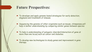Future Prespectives:
 To develope and apply genome based strategies for early detection,
diagnosis and treatment of disease.
 Sequencing the genome of other organisms such as mouse, chimpanzee,will
help in better understanding by comparing similar genes between species.
 To help in understanding of polygenic disorder(interaction of gene at
more than one locus) such as cancer and diabetes.
 To develop new technologies to study genes and improvement in gene
therapy.
 