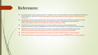 References:
 An introduction to the human genome is available from the NationalHuman Genome Research Institute in
A Brief Guide to Genomics (https://www.genome.gov/about-genomics/fact-sheets/A-Brief-Guide-to-
Genomics).
 The National Human Genome Research Institute offers a fact sheet about theHuman Genome Project
(https://www.genome.gov/human-genome-project) anda list of frequently asked questions
(https://www.genome.gov/human-genome-project/Completion-FAQ).
 The National Human Genome Research Institute details the goals andaccomplishments
(https://www.genome.gov/11006945/human-genome-project-goals) of the Human Genome Project.
 The National Human Genome Research Institute provides a fact sheet aboutDNA sequencing
(https://www.genome.gov/about-genomics/fact-sheets/DNA-Sequencing-Fact-Sheet).
 http://www.slideshare.net/Rv_252/human-genome-project-94452193?from_m_app=android
 http://www.slideshare.net/sahilbiswas/the-human-genome-project-20209635?from_m_app=android
 