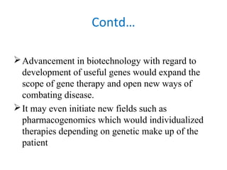 Contd…
Advancement in biotechnology with regard to
development of useful genes would expand the
scope of gene therapy and open new ways of
combating disease.
It may even initiate new fields such as
pharmacogenomics which would individualized
therapies depending on genetic make up of the
patient
 