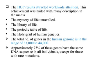  The HGP results attracted worldwide attention. This
achievement was hailed with many description in
the media.
 The mystery of life unravelled.
 The library of life.
 The periodic table of life.
 The Holy grail of human genetics.
 The total no. of genes in the human genome is in the
range of 33,000 to 44,000.
 Approximately 75% of these genes have the same
DNA sequence in all individuals, except for those
with rare mutations.
 