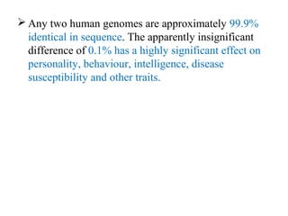  Any two human genomes are approximately 99.9%
identical in sequence. The apparently insignificant
difference of 0.1% has a highly significant effect on
personality, behaviour, intelligence, disease
susceptibility and other traits.
 