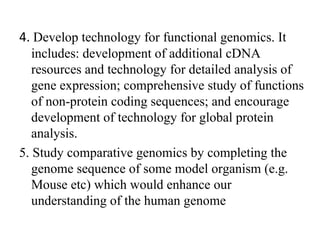 4. Develop technology for functional genomics. It
includes: development of additional cDNA
resources and technology for detailed analysis of
gene expression; comprehensive study of functions
of non-protein coding sequences; and encourage
development of technology for global protein
analysis.
5. Study comparative genomics by completing the
genome sequence of some model organism (e.g.
Mouse etc) which would enhance our
understanding of the human genome
 
