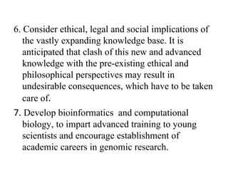 6. Consider ethical, legal and social implications of
the vastly expanding knowledge base. It is
anticipated that clash of this new and advanced
knowledge with the pre-existing ethical and
philosophical perspectives may result in
undesirable consequences, which have to be taken
care of.
7. Develop bioinformatics and computational
biology, to impart advanced training to young
scientists and encourage establishment of
academic careers in genomic research.
 