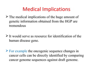 Medical Implications
 The medical implications of the huge amount of
genetic information obtained from the HGP are
tremendous
 It would serve as resource for identification of the
human disease gene.
 For example the oncogenic sequence changes in
cancer cells can be directly identified by comparing
cancer genome sequences against draft genome.
 