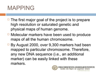 MAPPING
   The first major goal of the project is to prepare
    high resolution or saturated genetic and
    physical maps of human genome.
   Molecular markers have been used to produce
    maps of all the human chromosome.
   By August 2000, over 9,300 markers had been
    mapped to particular chromosome. Therefore,
    any new DNA sequence (i.e., an additional
    marker) can be easily linked with these
    markers.
 