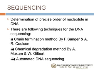 SEQUENCING
   Determination of precise order of nucleotide in
    DNA.
   There are following techniques for the DNA
    sequencing:
    i) Chain termination method By F.Sanger & A.
    R. Coulson
    ii) Chemical degradation method By A.
    Maxam & W. Gilbert
    iii) Automated DNA sequencing
 