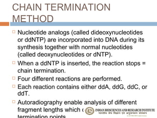 CHAIN TERMINATION
METHOD
   Nucleotide analogs (called dideoxynucleotides
    or ddNTP) are incorporated into DNA during its
    synthesis together with normal nucleotides
    (called deoxynucleotides or dNTP).
   When a ddNTP is inserted, the reaction stops =
    chain termination.
   Four different reactions are performed.
   Each reaction contains either ddA, ddG, ddC, or
    ddT.
   Autoradiography enable analysis of different
    fragment lengths which correspond to different
 