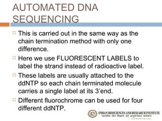AUTOMATED DNA
SEQUENCING
   This is carried out in the same way as the
    chain termination method with only one
    difference.
   Here we use FLUORESCENT LABELS to
    label the strand instead of radioactive label.
   These labels are usually attached to the
    ddNTP so each chain terminated molecule
    carries a single label at its 3’end.
   Different fluorochrome can be used for four
    different ddNTP.
 