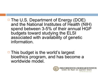    The U.S. Department of Energy (DOE)
    and the National Institutes of Health (NIH)
    spend between 3-5% of their annual HGP
    budgets toward studying the ELSI
    associated with availability of genetic
    information.

   This budget is the world’s largest
    bioethics program, and has become a
    worldwide model.
 