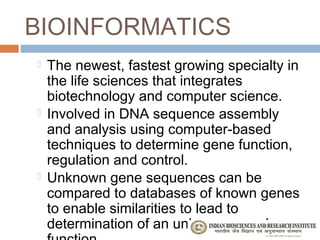 BIOINFORMATICS
   The newest, fastest growing specialty in
    the life sciences that integrates
    biotechnology and computer science.
   Involved in DNA sequence assembly
    and analysis using computer-based
    techniques to determine gene function,
    regulation and control.
   Unknown gene sequences can be
    compared to databases of known genes
    to enable similarities to lead to
    determination of an unknown gene’s
 