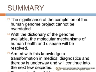 SUMMARY
 The significance of the completion of the
  human genome project cannot be
  overstated.
 With the dictionary of the genome

  available, the molecular mechanisms of
  human health and disease will be
  resolved.
 Armed with this knowledge a

  transformation in medical diagnostics and
  therapy is underway and will continue into
  the next few decades.
 