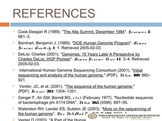 REFERENCES
   Cook-Deegan R (1989). "The Alta Summit, December 1984". G e no m ic s  5:
    661–3.
   Barnhart, Benjamin J. (1989). "DOE Human Genome Program". Hum a n
    G e no m e Qua rte rly  1: 1. Retrieved 2005-02-03.
   DeLisi, Charles (2001). "Genomes: 15 Years Later A Perspective by
    Charles DeLisi, HGP Pioneer". Hum a n G e no m e N ws  11: 3–4. Retrieved
                                                      e
    2005-02-03.
    International Human Genome Sequencing Consortium (2001). "Initial
    sequencing and analysis of the human genome." (PDF). N ture  409: 860–
                                                          a
    921.
    Venter, JC, et al. (2001). "The sequence of the human genome."
    (PDF). Sc ie nc e  291: 1304–1351.
   Sanger F, Air GM, Barrell BG, e t a l.  (February 1977). "Nucleotide sequence
    of bacteriophage phi X174 DNA". N ture  265 (5596): 687–95.
                                           a
   Waterston RH, Lander ES, Sulston JE (2003). "More on the sequencing of
    the human genome". Pro c N tl A a d Sc i U S A 100: 3022–4.
                              a    c              .

 