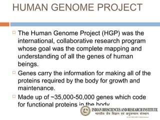 HUMAN GENOME PROJECT

   The Human Genome Project (HGP) was the
    international, collaborative research program
    whose goal was the complete mapping and
    understanding of all the genes of human
    beings.
   Genes carry the information for making all of the
    proteins required by the body for growth and
    maintenance.
   Made up of ~35,000-50,000 genes which code
    for functional proteins in the body.
 