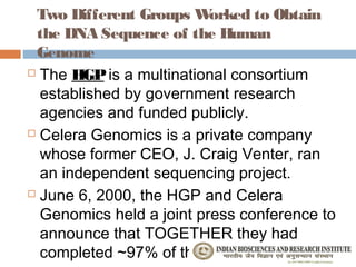 Two Different Groups W   orked to Obtain
 the DNA Sequence of the Human
 Genome
 The HGP is a multinational consortium

  established by government research
  agencies and funded publicly.
 Celera Genomics is a private company

  whose former CEO, J. Craig Venter, ran
  an independent sequencing project.
 June 6, 2000, the HGP and Celera

  Genomics held a joint press conference to
  announce that TOGETHER they had
  completed ~97% of the human genome.
 