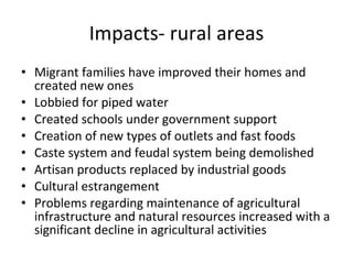 Impacts- rural areas Migrant families have improved their homes and created new ones Lobbied for piped water  Created schools under government support Creation of new types of outlets and fast foods Caste system and feudal system being demolished Artisan products replaced by industrial goods Cultural estrangement Problems regarding maintenance of agricultural infrastructure and natural resources increased with a significant decline in agricultural activities 