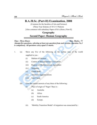 100
B.A./B.Sc. (Part-II) Examination, 2008
(Common for the faculties of Arts and Science)
(Three Year Scheme of 10+2+3 Pattern)
[Also common with subsidiary Paper of B.A.(Hons.) Part-II]
Geography
Second Paper: Human Geography
Time : Three Hours Max. Marks.: 75
Attempt five questions, selecting at least one question from each section. Question No.1
is compulsory. All questions carry equal 15 marks.
1. (a) Show any five of the following on the outline map of the world
supplied to you :
(i) Habitat of Eskimos
(ii) Centres of Mesopotamian Civilisation
(iii) Regions of Mediterrancean Agriculture
(iv) Singapore
(v) Grand Bank
(vi) American Agglomerations
(vii) Suez Canal.
(b) Give the correct answers of any three of the following :
(i) Place of origin of „Negro‟ Race is :
(a) Australia
(b) Africa
(c) South America
(d) Europe.
(ii) „Mobility Transition Model‟ of migration was enunciated by :
 