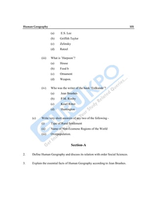 Human Geography 101
(a) E.S. Lee
(b) Griffith Taylor
(c) Zelinsky
(d) Ratzel
(iii) What is ‟Harpoon‟?
(a) House
(b) Food b
(c) Ornament
(d) Weapon.
(iv) Who was the writer of the book „Erdkunde‟?
(a) Jean Brunhes
(b) P.M. Roxby
(c) Kearl Ritter
(d) Huntington
(c) Write very short answers of any two of the following -
(i) Type of Rural Settlement
(ii) Name of Non-Ecumene Regions of the World
(iii) Overpopulation.
Section-A
2. Define Human Geography and discuss its relation with order Social Sciences.
3. Explain the essential facts of Human Geography according to Jean Brunhes.
 