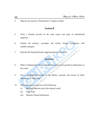 102
4. What do you mean by „Determinism‟? Explain in detail.
Section-B
5. Write a detailed account on the main causes and types of international
migration.
6. Explain the primary, secondary and tertiary human occupations with
suitable examples.
7. Describe the Principal Human Agglomerations of the world.
Section-C
8. What is Urbanization? Discuss briefly the causes of the growth of urbanization in
the world.
9. Give a geographical account on the habitat, economy and society of either
„Bushman‟ or „Bhil Tribe‟.
10. Write short notes on any two of the following :
(i) Building Material used in the tropical world
(ii) Naga Tribe
(iii) Patterns of Rural Settlements.
 