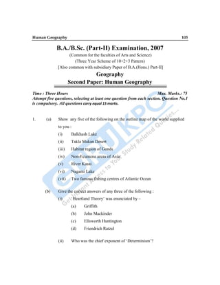 Human Geography 103
B.A./B.Sc. (Part-II) Examination, 2007
(Common for the faculties of Arts and Science)
(Three Year Scheme of 10+2+3 Pattern)
[Also common with subsidiary Paper of B.A.(Hons.) Part-II]
Geography
Second Paper: Human Geography
Time : Three Hours Max. Marks.: 75
Attempt five questions, selecting at least one question from each section. Question No.1
is compulsory. All questions carry equal 15 marks.
1. (a) Show any five of the following on the outline map of the world supplied
to you :
(i) Balkhash Lake
(ii) Takla Makan Desert
(iii) Habitat region of Gonds
(iv) Non-Ecumene areas of Asia
(v) River Kasai
(vi) Nagami Lake
(vii) Two famous fishing centres of Atlantic Ocean
(b) Give the correct answers of any three of the following :
(i) „Heartland Theory‟ was enunciated by –
(a) Griffith
(b) John Mackinder
(c) Ellsworth Huntington
(d) Friendrich Ratzel
(ii) Who was the chief exponent of „Determinism‟?
 