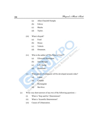 104
(a) Allen Churchill Semple
(b) Febvre
(c) Blache
(d) Taylor.
(iii) What is Kayak?
(a) Food
(b) House
(c) Vehicle
(d) Ornament.
(iv) Who is the author of “The Pulse of Asia”?
(a) Ellsworth Huntington
(b) Jean Brunges
(c) L.D. Stamp
(d) Dimolinse.
(v) What pattern of settlement will be developed around a lake?
(a) Linear
(b) Circular
(c) Rectangular
(d) Bee-hive.
(c) Write very short answers of any two of the following questions :-
(i) What is „Stop and Go‟ Determinism?
(ii) What is „Scientific Determinism?
(iii) Causes of Urbanization.
 