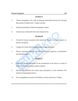 Human Geography 105
Section-A
2. “Human Geography is the study of changing relationship between the Unresting
Man and the Unstable Earth”. Explain critically.
3. Explain the principles of Human Geography in detail.
4. Classify races and describe their main characteristics.
Section-B
5. Classify the human occupation land explain the effects of ecological aspects on
primary occupation.
6. Compare the Asiatic and European population agglomerations.
7. Discuss, furnishing examples, the impacts of human migration on urbanization
and industriliasation.
Section-C
8. Explain the factors responsible for the developments of any place as a centre of
human civilization providing suitable examples.
9. Discuss with illustration the various types and patterns of rural settlement with
reference to geographical factors.
10. Give a geographical account on the habitat, economy and society of Nagas.
 