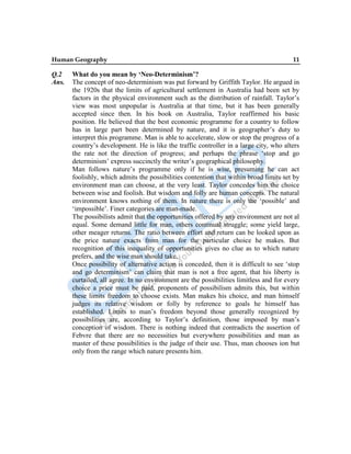 Human Geography 11
Q.2 What do you mean by ‘Neo-Determinism’?
Ans. The concept of neo-determinism was put forward by Griffith Taylor. He argued in
the 1920s that the limits of agricultural settlement in Australia had been set by
factors in the physical environment such as the distribution of rainfall. Taylor‟s
view was most unpopular is Australia at that time, but it has been generally
accepted since then. In his book on Australia, Taylor reaffirmed his basic
position. He believed that the best economic programme for a country to follow
has in large part been determined by nature, and it is geographer‟s duty to
interpret this programme. Man is able to accelerate, slow or stop the progress of a
country‟s development. He is like the traffic controller in a large city, who alters
the rate not the direction of progress; and perhaps the phrase „stop and go
determinism‟ express succinctly the writer‟s geographical philosophy.
Man follows nature‟s programme only if he is wise, presuming he can act
foolishly, which admits the possibilities contention that within broad limits set by
environment man can choose, at the very least. Taylor concedes him the choice
between wise and foolish. But wisdom and folly are human concepts. The natural
environment knows nothing of them. In nature there is only the „possible‟ and
„impossible‟. Finer categories are man-made.
The possibilists admit that the opportunities offered by any environment are not al
equal. Some demand little for man, others continual struggle; some yield large,
other meager returns. The ratio between effort and return can be looked upon as
the price nature exacts from man for the particular choice he makes. But
recognition of this inequality of opportunities gives no clue as to which nature
prefers, and the wise man should take.
Once possibility of alternative action is conceded, then it is difficult to see „stop
and go determinism‟ can claim that man is not a free agent, that his liberty is
curtailed, all agree. In no environment are the possibilities limitless and for every
choice a price must be paid, proponents of possibilism admits this, but within
these limits freedom to choose exists. Man makes his choice, and man himself
judges its relative wisdom or folly by reference to goals he himself has
established. Limits to man‟s freedom beyond those generally recognized by
possibilities are, according to Taylor‟s definition, those imposed by man‟s
conception of wisdom. There is nothing indeed that contradicts the assertion of
Febvre that there are no necessities but everywhere possibilities and man as
master of these possibilities is the judge of their use. Thus, man chooses ion but
only from the range which nature presents him.
 