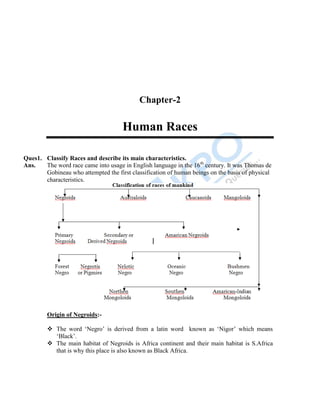 12
Chapter-2
Human Races
Ques1. Classify Races and describe its main characteristics.
Ans. The word race came into usage in English language in the 16th
century. It was Thomas de
Gobineau who attempted the first classification of human beings on the basis of physical
characteristics.
Origin of Negroids:-
 The word „Negro‟ is derived from a latin word known as „Nigor‟ which means
„Black‟.
 The main habitat of Negroids is Africa continent and their main habitat is S.Africa
that is why this place is also known as Black Africa.
 