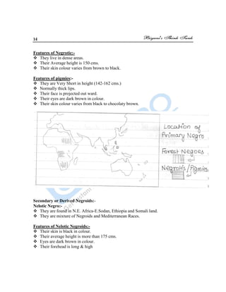 14
Features of Negrotic:-
 They live in dense areas.
 Their Average height is 150 cms.
 Their skin colour varies from brown to black.
Features of pigmies:-
 They are Very Short in height (142-162 cms.)
 Normally thick lips.
 Their face is projected out ward.
 Their eyes are dark brown in colour.
 Their skin colour varies from black to chocolaty brown.
Secondary or Derived Negroids:-
Nelotic Negro:-
 They are found in N.E. Africa-E.Sodan, Ethiopia and Somali land.
 They are mixture of Negroids and Mediterranean Races.
Features of Nelotic Negroids:-
 Their skin is black in colour.
 Their average height is more than 175 cms.
 Eyes are dark brown in colour.
 Their forehead is long & high
 