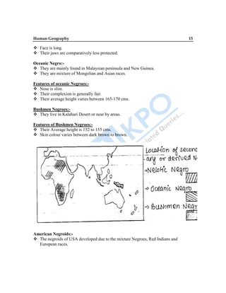 Human Geography 15
 Face is long.
 Their jaws are comparatively less protected.
Oceanic Negro:-
 They are mainly found in Malaysian peninsula and New Guinea.
 They are mixture of Mongolian and Asian races.
Features of oceanic Negroes:-
 Nose is slim.
 Their complexion is generally fair.
 Their average height varies between 165-170 cms.
Bushmen Negroes:-
 They live in Kalahari Desert or near by areas.
Features of Bushmen Negroes:-
 Their Average height is 152 to 155 cms.
 Skin colour varies between dark brown to brown.
American Negroids:-
 The negroids of USA developed due to the mixture Negroes, Red Indians and
European races.
 