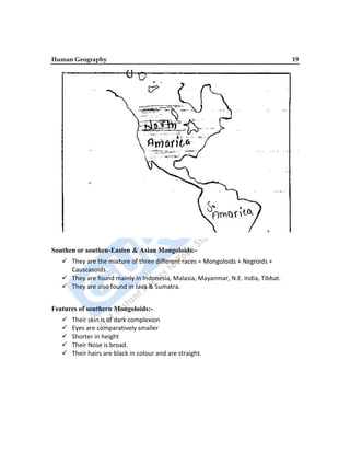 Human Geography 19
Southen or southen-Easten & Asian Mongoloids:-
 They are the mixture of three different races = Mongoloids + Negroids +
Causcasoids.
 They are found mainly in Indonesia, Malasia, Mayanmar, N.E. India, Tibbat.
 They are also found in Java & Sumatra.
Features of southern Mongoloids:-
 Their skin is of dark complexion
 Eyes are comparatively smaller
 Shorter in height
 Their Nose is broad.
 Their hairs are black in colour and are straight.
 