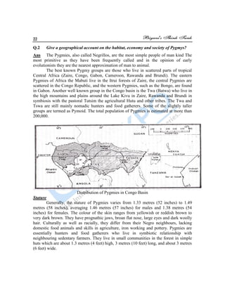 22
Q.2 Give a geographical account on the habitat, economy and society of Pygmys?
Ans The Pygmies, also called Negrillos, are the most simple people of man kind The
most primitive as they have been frequently called and in the opinion of early
evolutionists they are the nearest approximation of man to animal.
The best known Pygmy groups are those who live in scattered parts of tropical
Central Africa (Zaire, Congo, Gabon, Cameroon, Rawanda and Brundi). The eastern
Pygmies of Africa the Mabuti live in the Itrui forests of Zaire, the central Pygmies are
scattered in the Congo Republic, and the western Pygmies, such as the Bongo, are found
in Gabon. Another well known group in the Congo basin is the Twa (Batwa) who live in
the high mountains and plains around the Lake Kivu in Zaire, Rawanda and Brundi in
symbiosis with the pastoral Tutsim the agricultural Hutu and other tribes. The Twa and
Tswa are still mainly nomadic hunters and food gatherers. Some of the slightly taller
groups are termed as Pymoid. The total population of Pygmies is estimated at more than
200,000.
Distribution of Pygmies in Congo Basin
Stature
Generally, the stature of Pygmies varies from 1.33 metres (52 inches) to 1.49
metres (58 inches), averaging 1.46 metres (57 inches) for males and 1.38 metres (54
inches) for females. The colour of the skin ranges from yellowish or reddish brown to
very dark brown. They have prognathic jaws, broan flat nose, large eyes and dark woolly
hair. Culturally as well as racially, they differ from their Negro neighbours, lacking
domestic food animals and skills in agriculture, iron working and pottery. Pygmies are
essentially hunters and food gatherers who live in symbiotic relationship with
neighbouring sedentary farmers. They live in small communities in the forest in simple
huts which are about 1.3 metres (4 feet) high, 3 metres (10 feet) long, and about 3 metres
(6 feet) wide.
 