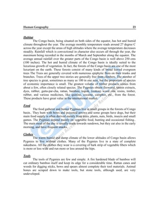 Human Geography 23
Habitat
The Congo basin, being situated on both sides of the equator, has hot and humid
climate throughout the year. The average monthly temperature reads around 27 degree C
across the year except the areas of high altitudes where the average temperature decreases
steadily. Rainfall which is convectional in character also occurs all through the year, the
maximum being recorded in the months of March and September along the equator. The
average annual rainfall over the greater parts of the Congo basin is well above 250 cms
(100 inches). The hot and humid climate of the Congo basin is ideally suited to the
luxurious growth of vegetation. In fact, the forests of the Congo basin are one of the most
luxuriant on the earth. These forests consist of many kinds of broad leaved evergreen
trees The Trees are generally covered with numerous epiphytic flora on their trunks and
branches. Trees of the upper two stories are generally free from climbers. The number of
tree species is great, sometimes as many as 100 in one acre, but the proportion of species
of economic importance is small. The greatest volume of timber products comes from
about a few, often closely related species. The Pygmies obtain firewood, tannin extracts,
dyes, rubber, gutta-par-cha, rattan, bamboo, kapok, (cotton) wood oils, resins, timber,
rubber, and various medicines, like quinine, cocaine, camphor, etc., from the forest.
These products have great value in the international market.
Food
The food gatherer and hunter Pygmies live in small groups in the forests of Congo
basin.. They hunt with bows and poisoned arrows and some groups have dogs, but their
main food supply is often derived mainly from trees, plants, nuts, birds, insects and small
games. The Pygmies depend mainly on vegetable food, hunting and occasional fishing..
The main meal of the day is usually made towards sundown, but they eat also in the early
morning, and have frequent snacks.
Clothes
The warm humid and damp climate of the lower altitudes of Congo basin allows
Pygmies to live without clothes. Many of the Pygmies live in a state of complete
nakedness. All the clothes they wear is a covering of bark strip of vegetable fibers which
is more or less wide and run more or less around the hips.
Tools
The tools of Pygmies are few and simple. A fire hardened blade of bamboo will
cut ordinary bamboo itself and keep its edge for a considerable time. Rattan canes and
woods for digging sticks, bows and spears almost complete their tool materials. Animal
bones are scraped down to make tools, but stone tools, although used, are very
undeveloped.
 