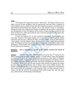 24
Trade
The Pygmies of Congo basin practice „silent trade‟. The Pygmy hunters go by
night to groves of their neighbors, who are agriculturists and place there a quantity of
meat wrapped in leaves which next day they find changed into grain or any other kind of
agricultural or other products.The Pygmies are in the primitive stage of civilization.
Though the birth rate is high but the ravages of epidemics do not permit a high growth
rate of population. In fact, the Pygmies are the slaves of nature and their women are tied
down to hard work, suffer great exposure and so become quickly run down physically
into a state of low vitality.
In brief, the Pygmies live in close symbioses with nature. There neighbors are
cultivators. Several of the Pygmy groups live in much closer relation with the settled
cultivators and this area is famous for batter of forest produce. Many of them practice
„silent trading‟ with the Negroes. Many standing for the barter of game for agricultural
crops. The Pygmies are thus free people who are utilizing the environment without much
damaging it. Their lifestyle and cultural ethos have been controlled significantly by the
forces of physical environment.
Question: Give a geographical account on the habitat, economy and society of
Bushmen?
Answer: The term „Bushmen‟ (Boschimanner) was given the 17th
century by the
Dutch settlers to the diminutive hunting peoples of south Africa. Today, the Bushmen
are mainly confined in the barren inhospitable environment of the desert of Kalahari
(Namibia, Botswana, Angola) and adjacent sub-tropical grasslands of Southwest Africa.
The Namibia desert has virtually no rainfall. The desert of Kalahari has 102-254 mm (4-
10 inches) of rainfall in a year. Moving towards north (towards the equator) the region
becomes more wet which contains one of Africa‟s most varied wildlife reserves. The
famous Etosha National Park is also situated in this region. In appearance, the Bushmen
show many points of resemblance to the Negritoes. They are short statured (5 feet 4
inches), but they do not have the projecting mouth, thick averted lips, and wide open
eyes, characteristics of both Negroes and Negritoes.
 