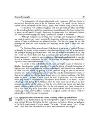 Human Geography 27
. The large eggs of ostrich not only provide water containers, which are carried in
netting bags, but also the material for the Bushmen beads. The ostrich eggs are bartered
for iron knives, spearheads, millet, tobacco, honey, wax, feathers, ivory, skins and beads.
The Bushmen way of life is integrated with their environment. Their knowledge
of the animals and plants, and their cooperation with neighbouring Bushmen enable them
to procure a sufficient food supply. By owning few possessions, less babies and children,
and sharing their belongings they enjoy a unrestricted freedom of movement.
. Although polygamy is permitted, most marriages are monogamous. sMagical
and medical practices are closely integrated with dancing and trance states, constituting a
system of both psychological and physical healing. The San are known for the fine
paintings that they and their ancestors have executed on the walls of caves and rock
shelters.
The Bushmen, being attune to desert life, have a strong sense of survival. In times
of drought, the women cease to conceive; when hunting they take care not to hurt females
and young of the prey species; they make fires with the minimum amount of wood; they
store water in ostrich shells; and they use almost every part of the animals they hunt.
Since water supply is scarce, its supply determines the animal population and, in turn, the
size of a Bushmen community. In brief, the Bushmen of Kalahari have wonderfully
adjusted to their natural environment.
The mode of life and fulfillment of basic and higher needs of Bushmen of
Kalahari desert reveals a good example of coping the people of simple technology of
coping with a difficult environment (habitat). A Bushmen, with his small bow and arrows
in hand, conceals himself by placing over his crouched body the skin of an ostrich,
mounted on a frame. Moving cautiously towards the herd, he imitates the movements of
these great birds so cleverly that these do not suspect his presence until one of the falls
under his arrow. The need of these people for water is paramount, since the Kalahari
desert they inhabit is one of the most inhospitable desert habitats in the world. They fill
ostrich egg shells during the short season when the water holes are not dry, or use their
intimate knowledge of the country to find the roots, bulbs and melon like fruits that
contain moisture or store up liquids. Not even the most stagnant pool (pond) daunts them,
for in such cases they place grass filters at the bottom of the hollow reeds they use in
sucking up water. The lifestyle of Bushmen is a typical example of man‟s symbiotic
relationship with his physical environment.
Q.3 Give a geographical account on the habitat, economy and society of Eskimos?
Ans The people in the Tundra region are still in the primitive stage of development, having a
semi-nomadic life and depending for their sustenance on hunting, fishing and gathering
in the harsh environment of Arctic wastes. The word „Eskimo‟ means “eaters of raw
meat”. Their own term for themselves is „Inuit‟ which means the “real people”.
 