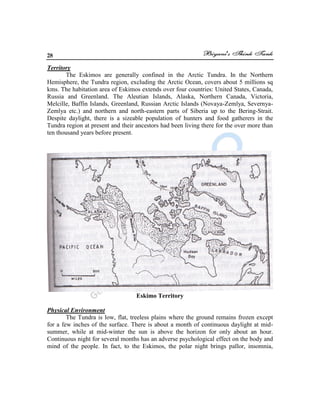 28
Territory
The Eskimos are generally confined in the Arctic Tundra. In the Northern
Hemisphere, the Tundra region, excluding the Arctic Ocean, covers about 5 millions sq
kms. The habitation area of Eskimos extends over four countries: United States, Canada,
Russia and Greenland. The Aleutian Islands, Alaska, Northern Canada, Victoria,
Melcille, Baffin Islands, Greenland, Russian Arctic Islands (Novaya-Zemlya, Severnya-
Zemlya etc.) and northern and north-eastern parts of Siberia up to the Bering-Strait.
Despite daylight, there is a sizeable population of hunters and food gatherers in the
Tundra region at present and their ancestors had been living there for the over more than
ten thousand years before present.
Eskimo Territory
Physical Environment
The Tundra is low, flat, treeless plains where the ground remains frozen except
for a few inches of the surface. There is about a month of continuous daylight at mid-
summer, while at mid-winter the sun is above the horizon for only about an hour.
Continuous night for several months has an adverse psychological effect on the body and
mind of the people. In fact, to the Eskimos, the polar night brings pallor, insomnia,
 