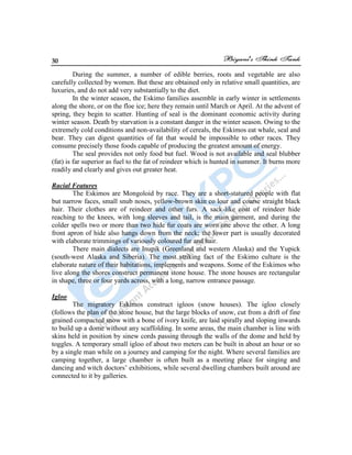 30
During the summer, a number of edible berries, roots and vegetable are also
carefully collected by women. But these are obtained only in relative small quantities, are
luxuries, and do not add very substantially to the diet.
In the winter season, the Eskimo families assemble in early winter in settlements
along the shore, or on the floe ice; here they remain until March or April. At the advent of
spring, they begin to scatter. Hunting of seal is the dominant economic activity during
winter season. Death by starvation is a constant danger in the winter season. Owing to the
extremely cold conditions and non-availability of cereals, the Eskimos eat whale, seal and
bear. They can digest quantities of fat that would be impossible to other races. They
consume precisely those foods capable of producing the greatest amount of energy.
The seal provides not only food but fuel. Wood is not available and seal blubber
(fat) is far superior as fuel to the fat of reindeer which is hunted in summer. It burns more
readily and clearly and gives out greater heat.
Racial Features
The Eskimos are Mongoloid by race. They are a short-statured people with flat
but narrow faces, small snub noses, yellow-brown skin co lour and coarse straight black
hair. Their clothes are of reindeer and other furs. A sack-like coat of reindeer hide
reaching to the knees, with long sleeves and tail, is the main garment, and during the
colder spells two or more than two hide fur coats are worn one above the other. A long
front apron of hide also hangs down from the neck; the lower part is usually decorated
with elaborate trimmings of variously coloured fur and hair.
There main dialects are Inupik (Greenland and western Alaska) and the Yupick
(south-west Alaska and Siberia). The most striking fact of the Eskimo culture is the
elaborate nature of their habitations, implements and weapons. Some of the Eskimos who
live along the shores construct permanent stone house. The stone houses are rectangular
in shape, three or four yards across, with a long, narrow entrance passage.
Igloo
The migratory Eskimos construct igloos (snow houses). The igloo closely
(follows the plan of the stone house, but the large blocks of snow, cut from a drift of fine
grained compacted snow with a bone of ivory knife, are laid spirally and sloping inwards
to build up a dome without any scaffolding. In some areas, the main chamber is line with
skins held in position by sinew cords passing through the walls of the dome and held by
toggles. A temporary small igloo of about two meters can be built in about an hour or so
by a single man while on a journey and camping for the night. Where several families are
camping together, a large chamber is often built as a meeting place for singing and
dancing and witch doctors‟ exhibitions, while several dwelling chambers built around are
connected to it by galleries.
 