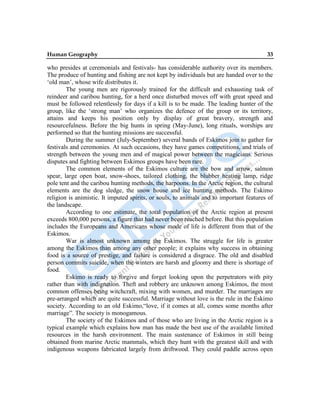 Human Geography 33
who presides at ceremonials and festivals- has considerable authority over its members.
The produce of hunting and fishing are not kept by individuals but are handed over to the
„old man‟, whose wife distributes it.
The young men are rigorously trained for the difficult and exhausting task of
reindeer and caribou hunting, for a herd once disturbed moves off with great speed and
must be followed relentlessly for days if a kill is to be made. The leading hunter of the
group, like the „strong man‟ who organizes the defence of the group or its territory,
attains and keeps his position only by display of great bravery, strength and
resourcefulness. Before the big hunts in spring (May-June), long rituals, worships are
performed so that the hunting missions are successful.
During the summer (July-September) several bands of Eskimos join to gather for
festivals and ceremonies. At such occasions, they have games competitions, and trials of
strength between the young men and of magical power between the magicians. Serious
disputes and fighting between Eskimos groups have been rare.
The common elements of the Eskimos culture are the bow and arrow, salmon
spear, large open boat, snow-shoes, tailored clothing, the blubber heating lamp, ridge
pole tent and the caribou hunting methods, the harpoons. In the Arctic region, the cultural
elements are the dog sledge, the snow house and ice hunting methods. The Eskimo
religion is animistic. It imputed spirits, or souls, to animals and to important features of
the landscape.
According to one estimate, the total population of the Arctic region at present
exceeds 800,000 persons, a figure that had never been reached before. But this population
includes the Europeans and Americans whose mode of life is different from that of the
Eskimos.
War is almost unknown among the Eskimos. The struggle for life is greater
among the Eskimos than among any other people; it explains why success in obtaining
food is a source of prestige, and failure is considered a disgrace. The old and disabled
person commits suicide, when the winters are harsh and gloomy and there is shortage of
food.
Eskimo is ready to forgive and forget looking upon the perpetrators with pity
rather than with indignation. Theft and robbery are unknown among Eskimos, the most
common offenses being witchcraft, mixing with women, and murder. The marriages are
pre-arranged which are quite successful. Marriage without love is the rule in the Eskimo
society. According to an old Eskimo,“love, if it comes at all, comes some months after
marriage”. The society is monogamous.
The society of the Eskimos and of those who are living in the Arctic region is a
typical example which explains how man has made the best use of the available limited
resources in the harsh environment. The main sustenance of Eskimos in still being
obtained from marine Arctic mammals, which they hunt with the greatest skill and with
indigenous weapons fabricated largely from driftwood. They could paddle across open
 