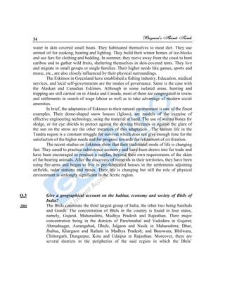 34
water in skin covered small boats. They habituated themselves to meat diet. They use
animal oil for cooking, heating and lighting. They build their winter homes of ice-blocks
and use furs for clothing and bedding. In summer, they move away from the coast to hunt
caribou and to gather wild fruits, sheltering themselves in skin-covered tents. They live
and migrate in small groups or single families. Their higher needs like games, sports and
music, etc., are also closely influenced by their physical surroundings.
The Eskimos in Greenland have established a fishing industry. Education, medical
services, and local self-governments are the modes of governance. Same is the case with
the Alaskan and Canadian Eskimos. Although in some isolated areas, hunting and
trapping are still carried on in Alaska and Canada, most of them are congregated in towns
and settlements in search of wage labour as well as to take advantage of modern social
amenities.
In brief, the adaptation of Eskimos to their natural environment is one of the finest
examples. Their dome-shaped snow houses (Igloos), are models of the exercise of
effective engineering technology, using the material at hand. The use of walrus bones for
sledge, or for eye shields to protect against the driving blizzards or against the glare of
the sun on the snow are the other instances of this adaptation. The human life in the
Tundra region is a constant struggle for survival which does not give enough time for the
satisfaction of the higher needs and for progress towards the refinement of civilization.
The recent studies on Eskimos show that their traditional mode of life is changing
fast. They eased to practice subsistence economy and have been drawn into fur trade and
have been encouraged to produce a surplus, beyond their own requirements of the skins
of fur-bearing animals. After the discovery of minerals in their territories, they have been
using fire-arms and began to live in pre-fabricated houses in the settlements adjoining
airfields, radar stations and mines. Their life is changing but still the role of physical
environment is strikingly significant in the Arctic region.
Q.3 Give a geographical account on the habitat, economy and society of Bhils of
India?
Ans The Bhils constitute the third largest group of India, the other two being Santhals
and Gonds. The concentration of Bhils in the country is found in four states,
namely, Gujarat, Maharashtra, Madhya Pradesh and Rajasthan. Their major
concentration being in the districts of Panchmahal and Vadodara in Gujarat;
Ahmadnagar, Aurangabad, Dhule, Jalgaon and Nasik in Maharashtra; Dhar,
Jhabua, Khargaon and Ratlam in Madhya Pradesh; and Banswara, Bhilwara,
Chittorgarh, Dungarpur, Kota and Udaipur in Rajasthan. Moreover, there are
several districts in the peripheries of the said region in which the Bhils‟
 