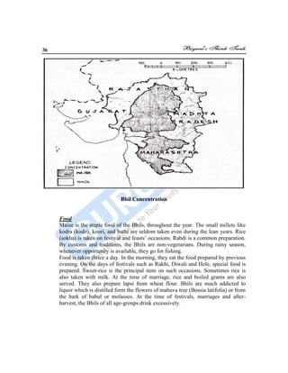 36
Bhil Concentration
Food
Maize is the staple food of the Bhils, throughout the year. The small millets like
kodra (kodo), koori, and bathi are seldom taken even during the lean years. Rice
(sokha) is taken on festival and feasts‟ occasions. Rabdi is a common preparation.
By customs and traditions, the Bhils are non-vegetarians. During rainy season,
whenever opportunity is available, they go for fishing.
Food is taken thrice a day. In the morning, they eat the food prepared by previous
evening. On the days of festivals such as Rakhi, Diwali and Hole, special food is
prepared. Sweet-rice is the principal item on such occasions. Sometimes rice is
also taken with milk. At the time of marriage, rice and boiled grams are also
served. They also prepare lapsi from wheat flour. Bhils are much addicted to
liquor which is distilled form the flowers of mahuva tree (Bossia latifolia) or from
the bark of babul or molasses. At the time of festivals, marriages and after-
harvest, the Bhils of all age-groups drink excessively.
 